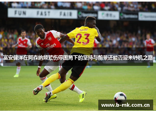 富安健洋在阿森纳频繁伤停困局下的坚持与前景还能否迎来转机之路 富安健洋在阿森纳频繁伤停困局下的坚持与前景还能否迎来转机之路