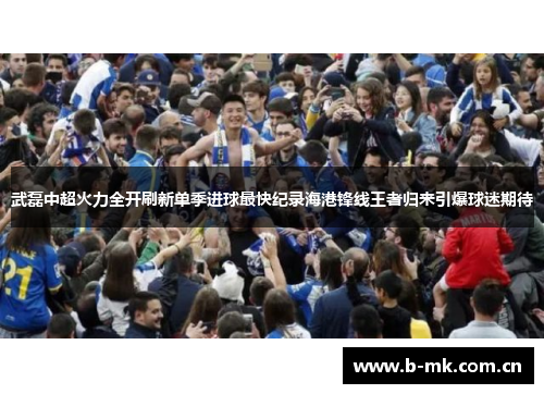 武磊中超火力全开刷新单季进球最快纪录海港锋线王者归来引爆球迷期待 武磊中超火力全开刷新单季进球最快纪录海港锋线王者归来引爆球迷期待