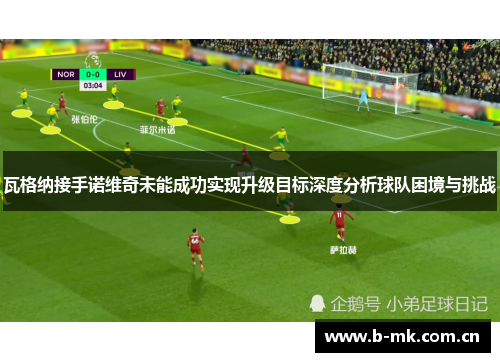 瓦格纳接手诺维奇未能成功实现升级目标深度分析球队困境与挑战 瓦格纳接手诺维奇未能成功实现升级目标深度分析球队困境与挑战